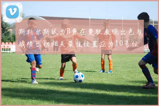 斯科尔斯认为B费在曼联表现出色与战绩密切相关最佳位置应为10号位