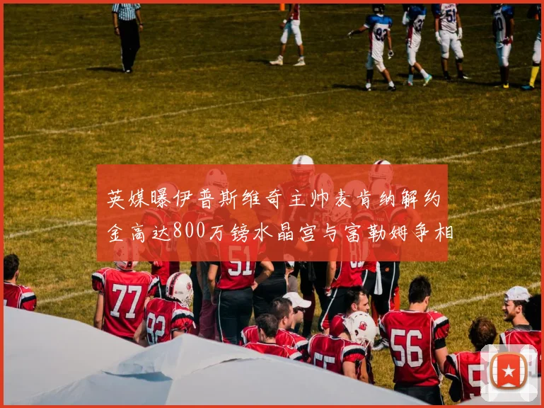 英媒曝伊普斯维奇主帅麦肯纳解约金高达800万镑水晶宫与富勒姆争相追逐
