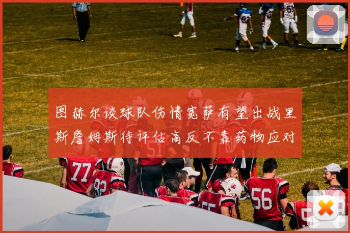 图赫尔谈球队伤情宽萨有望出战里斯詹姆斯待评估高反不靠药物应对