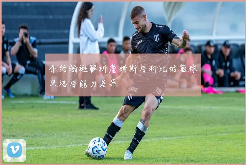 乔约翰逊解析詹姆斯与科比的篮球风格与能力差异