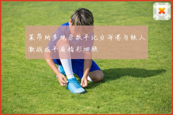 莱昂纳多绝杀扳平比分海港与铁人激战成平局精彩回顾