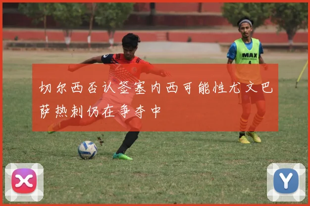 切尔西否认签塞内西可能性尤文巴萨热刺仍在争夺中