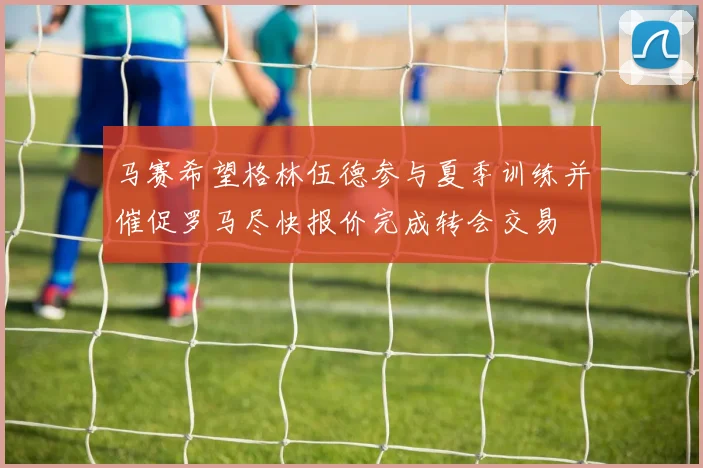马赛希望格林伍德参与夏季训练并催促罗马尽快报价完成转会交易