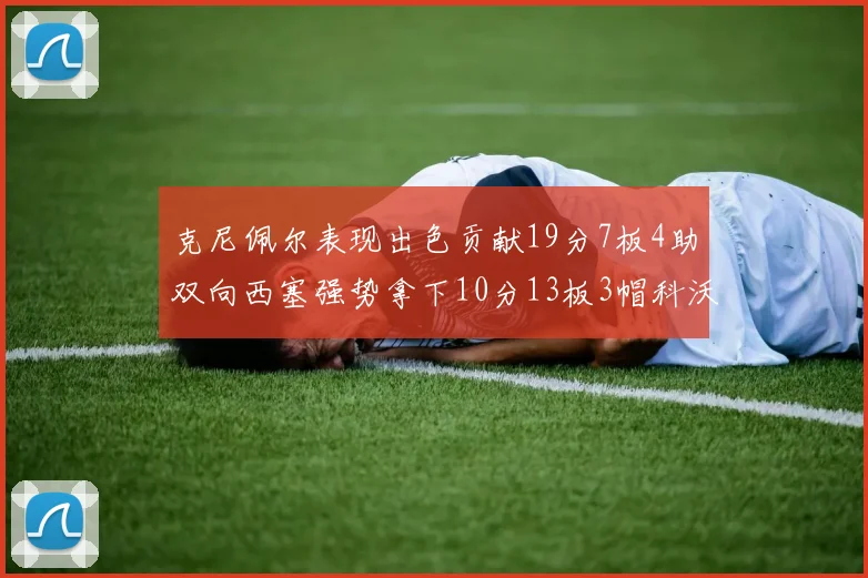 克尼佩尔表现出色贡献19分7板4助双向西塞强势拿下10分13板3帽科沃德也有17分2帽的精彩表现