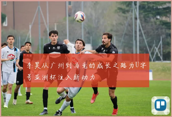 李昊从广州到马竞的成长之路为U字号亚洲杯注入新动力