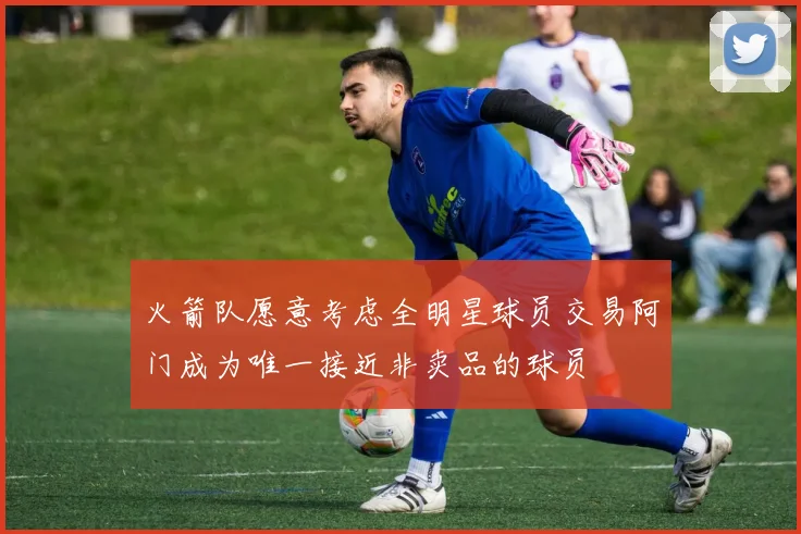 火箭队愿意考虑全明星球员交易阿门成为唯一接近非卖品的球员