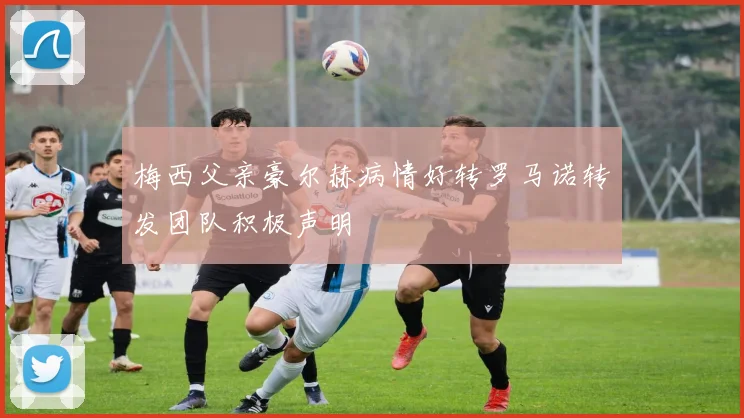 梅西父亲豪尔赫病情好转罗马诺转发团队积极声明