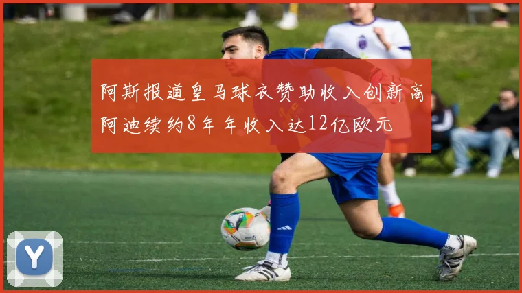 阿斯报道皇马球衣赞助收入创新高阿迪续约8年年收入达12亿欧元