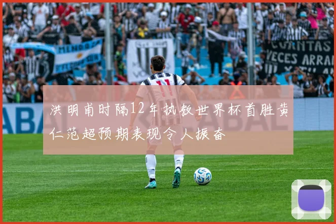 洪明甫时隔12年执教世界杯首胜黄仁范超预期表现令人振奋