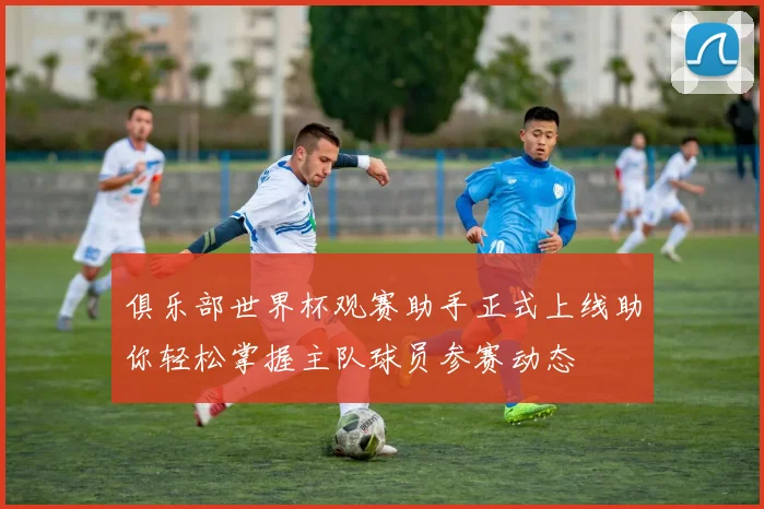 俱乐部世界杯观赛助手正式上线助你轻松掌握主队球员参赛动态