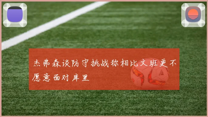 杰弗森谈防守挑战称相比文班更不愿意面对库里