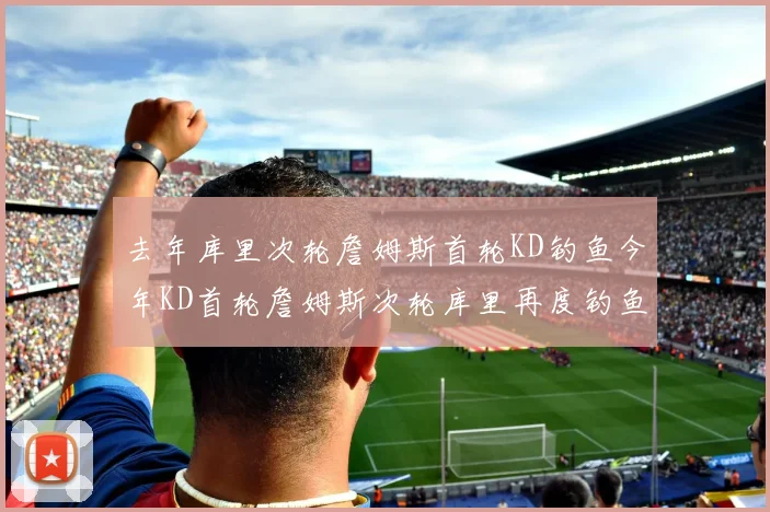 去年库里次轮詹姆斯首轮KD钓鱼今年KD首轮詹姆斯次轮库里再度钓鱼的奇妙对比