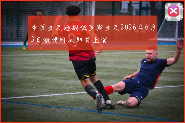 中国女足迎战俄罗斯女足2026年6月3日激情对决即将上演