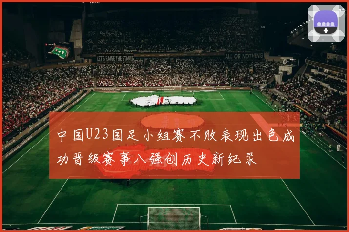 中国U23国足小组赛不败表现出色成功晋级赛事八强创历史新纪录