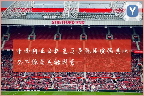 卡西利亚分析皇马争冠困境强调状态不稳是关键因素