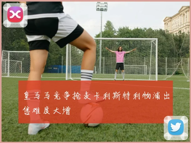 皇马马竞争抢麦卡利斯特利物浦出售难度大增