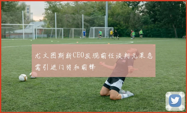 尤文图斯新CEO发现前任谈判无果急需引进门将和前锋