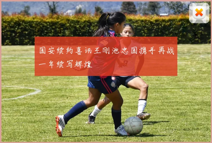 国安续约喜讯王刚池忠国携手再战一年续写辉煌