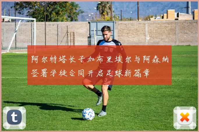 阿尔特塔长子加布里埃尔与阿森纳签署学徒合同开启足球新篇章