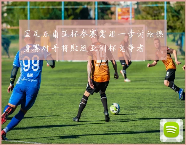 国足东南亚杯参赛需进一步讨论热身赛对手将贴近亚洲杯竞争者