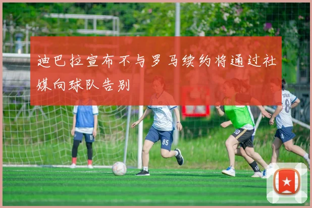 迪巴拉宣布不与罗马续约将通过社媒向球队告别